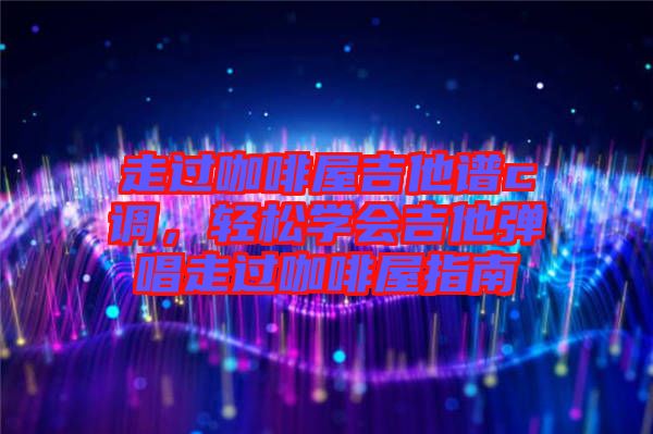 走過咖啡屋吉他譜c調(diào)，輕松學(xué)會(huì)吉他彈唱走過咖啡屋指南