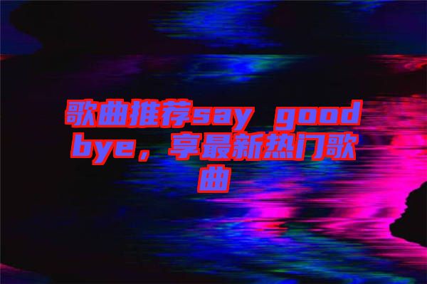 歌曲推薦say goodbye，享最新熱門歌曲