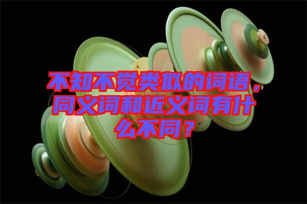 不知不覺類似的詞語，同義詞和近義詞有什么不同？