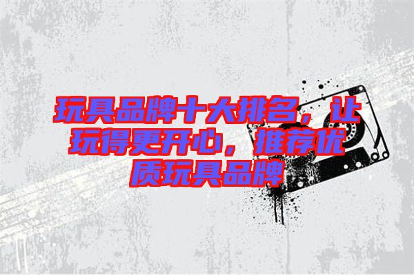 玩具品牌十大排名，讓玩得更開心，推薦優(yōu)質(zhì)玩具品牌