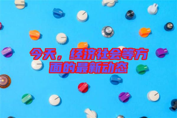 今天，經(jīng)濟(jì)社會等方面的最新動態(tài)