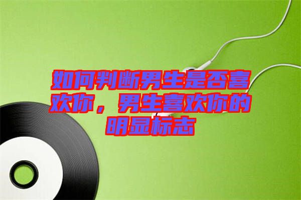 如何判斷男生是否喜歡你，男生喜歡你的明顯標(biāo)志