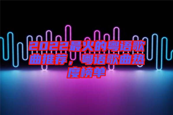 2022最火的粵語歌曲推薦，粵語歌曲熱度榜單