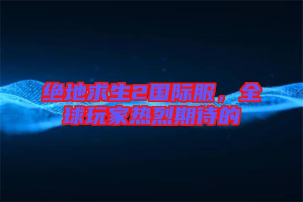 絕地求生2國際服，全球玩家熱烈期待的