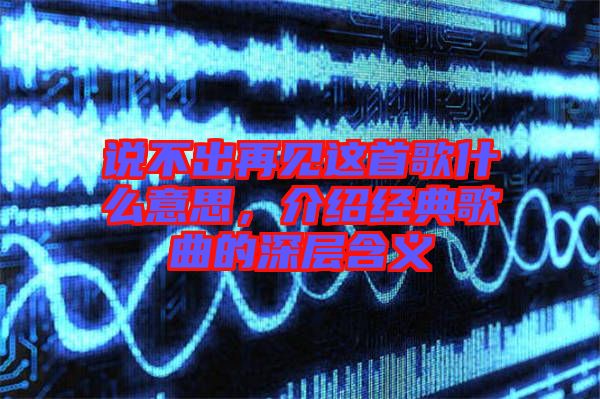 說不出再見這首歌什么意思，介紹經(jīng)典歌曲的深層含義