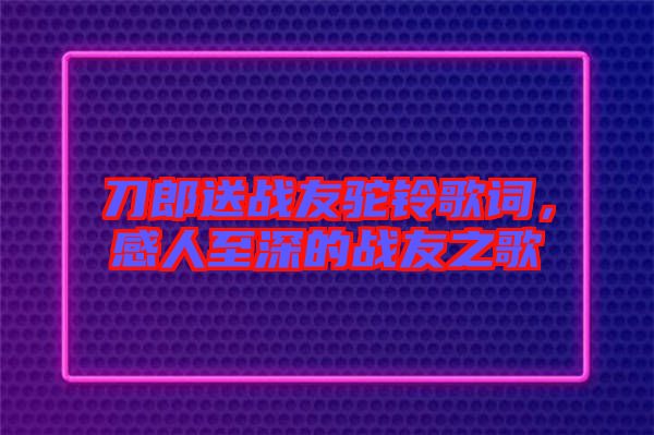 刀郎送戰(zhàn)友駝鈴歌詞，感人至深的戰(zhàn)友之歌