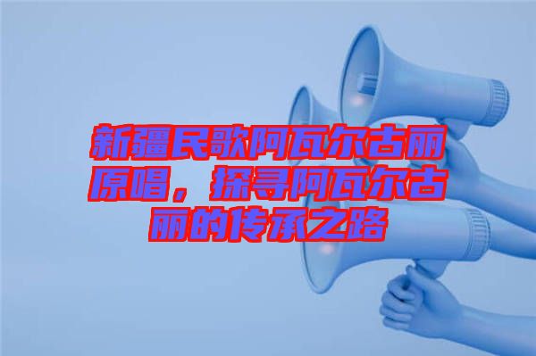 新疆民歌阿瓦爾古麗原唱，探尋阿瓦爾古麗的傳承之路