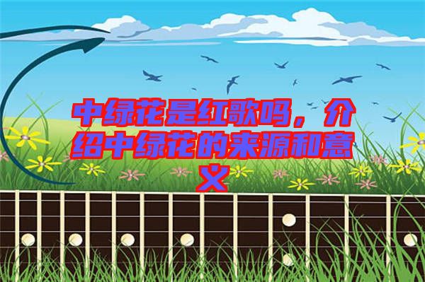 中綠花是紅歌嗎，介紹中綠花的來源和意義