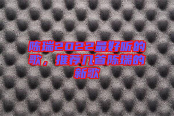 陳瑞2022最好聽的歌，推薦幾首陳瑞的新歌