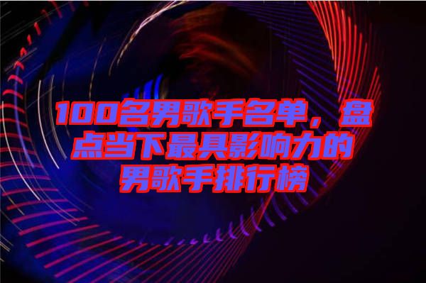 100名男歌手名單，盤點當(dāng)下最具影響力的男歌手排行榜