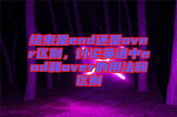 結(jié)束是end還是over區(qū)別，討論英語(yǔ)中end和over的用法和區(qū)別