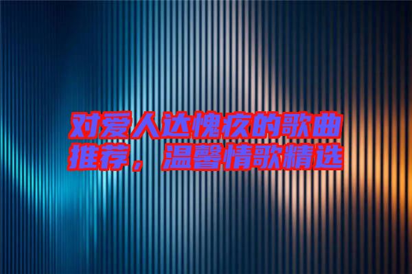 對愛人達(dá)愧疚的歌曲推薦，溫馨情歌精選