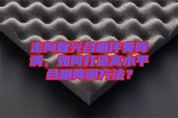 走向復(fù)興合唱伴奏降調(diào)，如何打造高水平合唱降調(diào)方法？