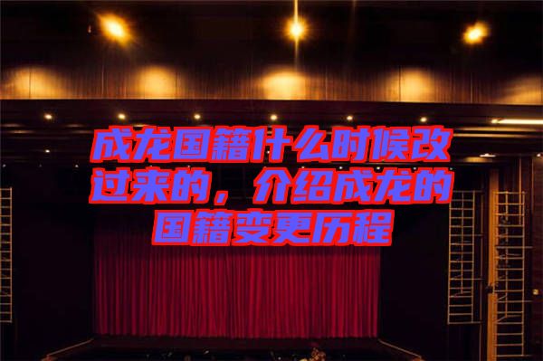 成龍國(guó)籍什么時(shí)候改過(guò)來(lái)的，介紹成龍的國(guó)籍變更歷程