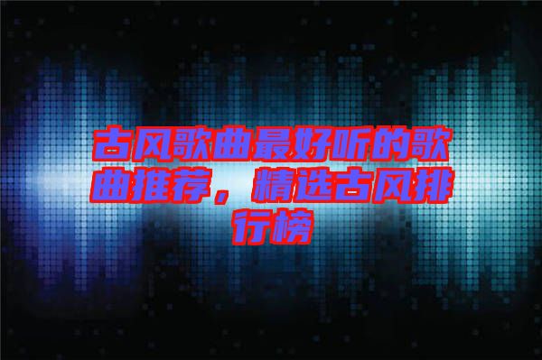 古風(fēng)歌曲最好聽的歌曲推薦，精選古風(fēng)排行榜