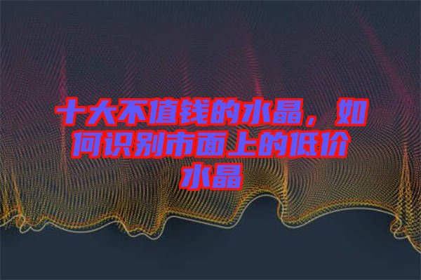 十大不值錢的水晶，如何識(shí)別市面上的低價(jià)水晶