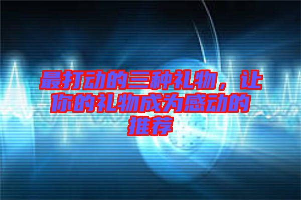 最打動(dòng)的三種禮物，讓你的禮物成為感動(dòng)的推薦