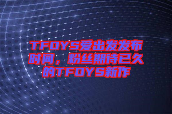 TFOYS愛(ài)出發(fā)發(fā)布時(shí)間，粉絲期待已久的TFOYS新作