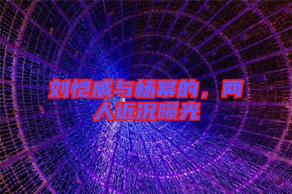 劉愷威與楊冪的，兩人近況曝光