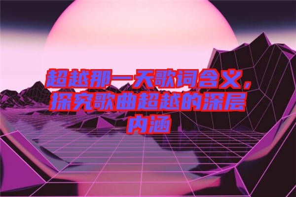 超越那一天歌詞含義，探究歌曲超越的深層內(nèi)涵