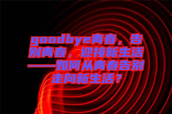 goodbye青春，告別青春，迎接新生活——如何從青春告別走向新生活？