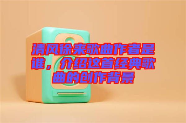 清風(fēng)徐來歌曲作者是誰，介紹這首經(jīng)典歌曲的創(chuàng)作背景