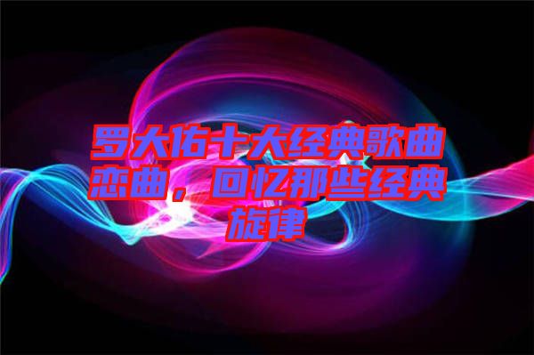 羅大佑十大經(jīng)典歌曲戀曲，回憶那些經(jīng)典旋律