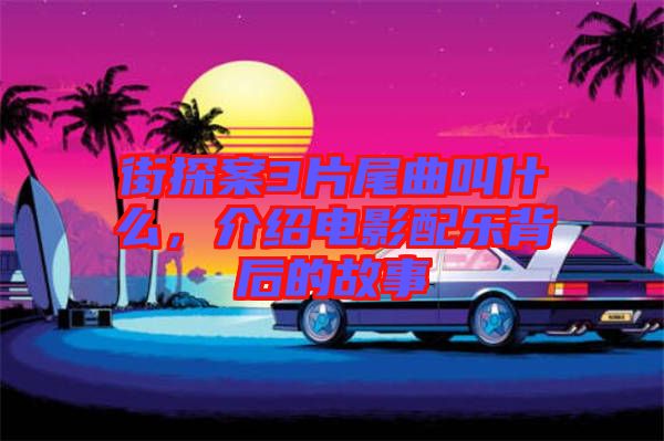 街探案3片尾曲叫什么，介紹電影配樂背后的故事