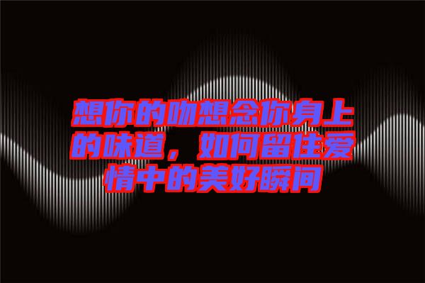 想你的吻想念你身上的味道，如何留住愛情中的美好瞬間