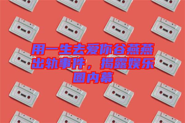 用一生去愛你谷燕燕出軌事件，揭露娛樂圈內(nèi)幕