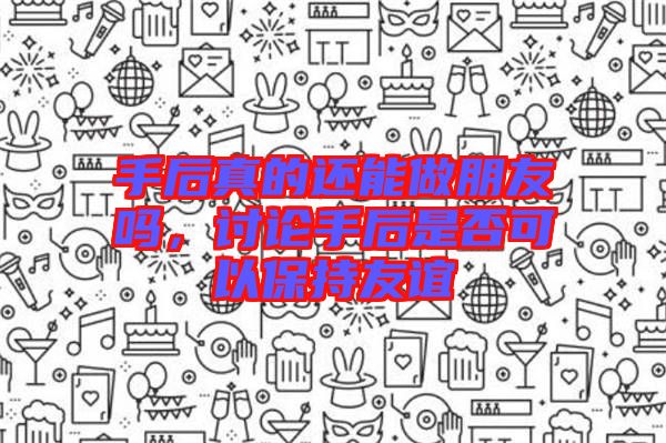 手后真的還能做朋友嗎，討論手后是否可以保持友誼