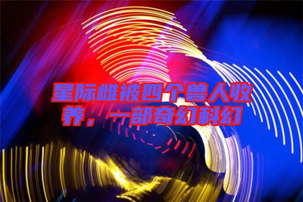 星際雌被四個獸人收養(yǎng)，一部奇幻科幻