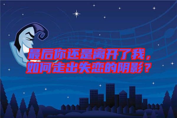 最后你還是離開了我，如何走出失戀的陰影？