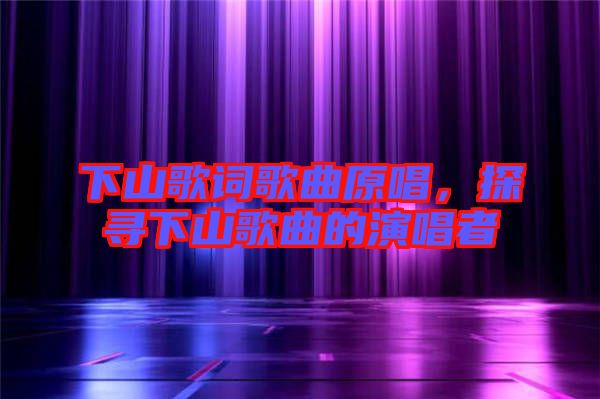 下山歌詞歌曲原唱，探尋下山歌曲的演唱者
