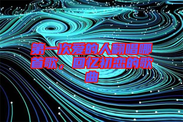 第一次愛的人翻唱哪首歌，回憶初戀的歌曲