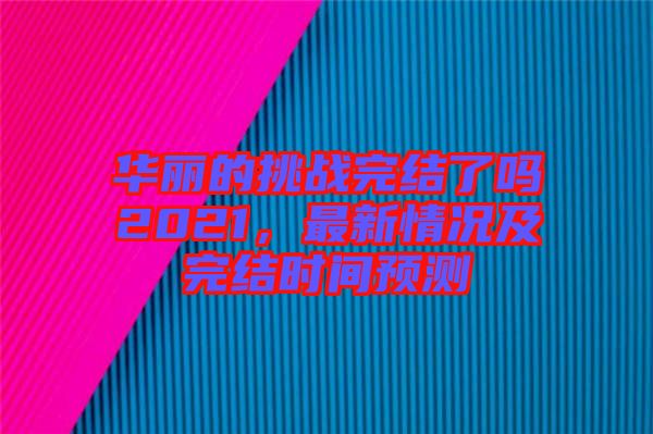 華麗的挑戰(zhàn)完結(jié)了嗎2021，最新情況及完結(jié)時(shí)間預(yù)測