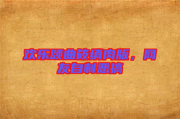 歡樂頌曲筱綃肉版，網(wǎng)友自制惡搞