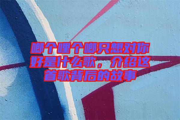 啷個(gè)哩個(gè)啷只想對(duì)你好是什么歌，介紹這首歌背后的故事