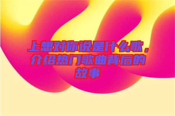 上想對你說是什么歌，介紹熱門歌曲背后的故事
