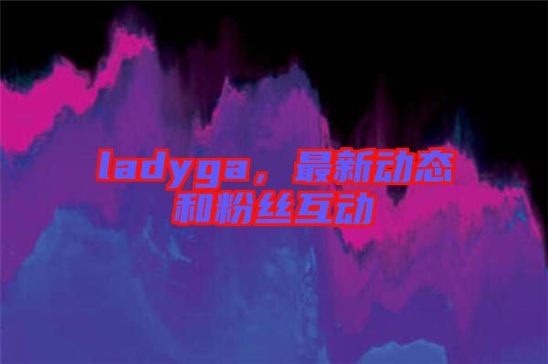 ladyga，最新動(dòng)態(tài)和粉絲互動(dòng)