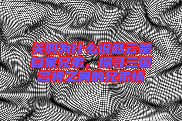 關(guān)羽為什么說(shuō)趙云是自家兄弟，探尋三國(guó)名將之間的兄弟情