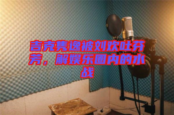 吉克雋逸被劉歡吐芬芳，解娛樂圈內(nèi)的水戰(zhàn)