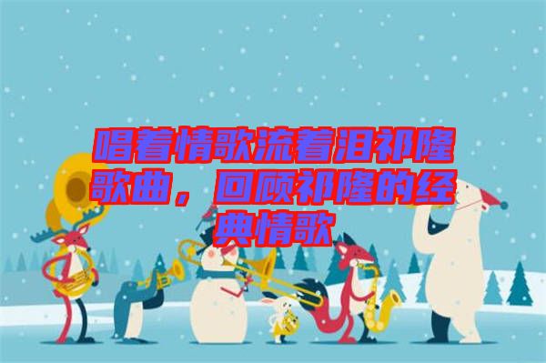 唱著情歌流著淚祁隆歌曲，回顧祁隆的經典情歌