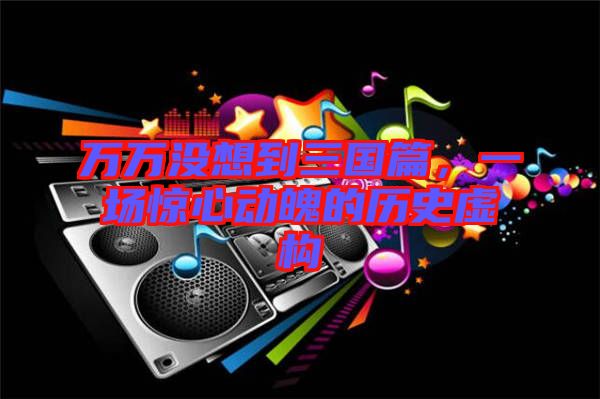 萬萬沒想到三國篇，一場驚心動魄的歷史虛構(gòu)