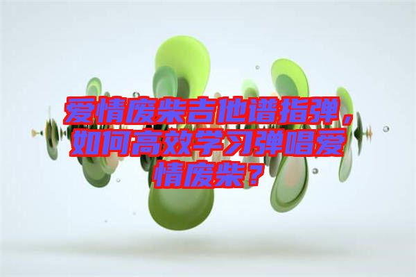 愛情廢柴吉他譜指彈，如何高效學(xué)習(xí)彈唱愛情廢柴？