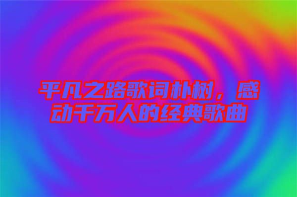 平凡之路歌詞樸樹(shù)，感動(dòng)千萬(wàn)人的經(jīng)典歌曲