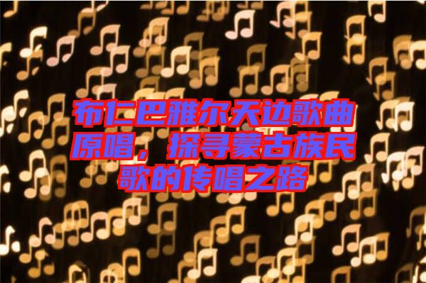 布仁巴雅爾天邊歌曲原唱，探尋蒙古族民歌的傳唱之路