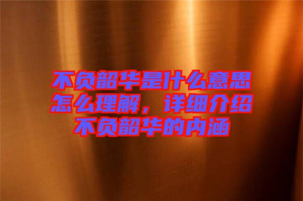 不負(fù)韶華是什么意思怎么理解，詳細(xì)介紹不負(fù)韶華的內(nèi)涵