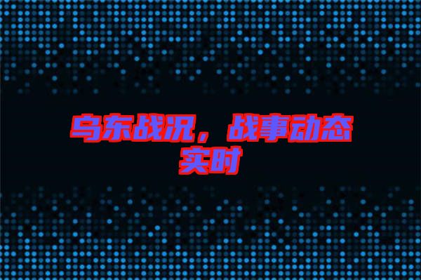 烏東戰(zhàn)況，戰(zhàn)事動(dòng)態(tài)實(shí)時(shí)