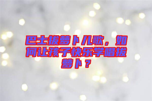 巴士拔蘿卜兒歌，如何讓孩子快樂學(xué)唱拔蘿卜？